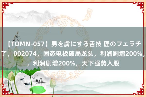 【TOMN-057】男を虜にする舌技 匠のフェラチオ 蛇ノ書 明确了，002074，固态电板破局龙头，利润剧增200%，天下强势入股