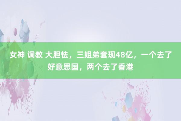 女神 调教 大胆怯，三姐弟套现48亿，一个去了好意思国，两个去了香港