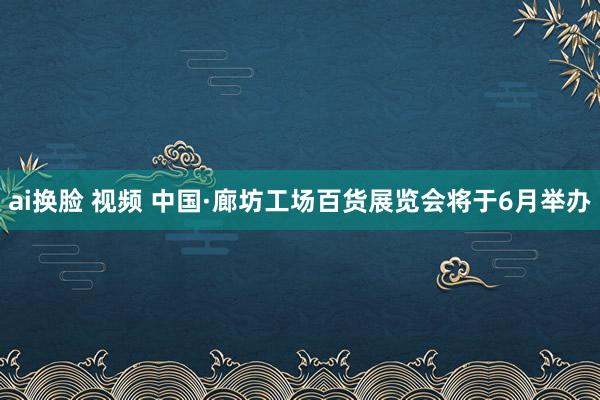 ai换脸 视频 中国·廊坊工场百货展览会将于6月举办