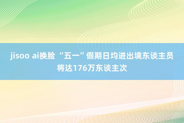 jisoo ai换脸 “五一”假期日均进出境东谈主员将达176万东谈主次