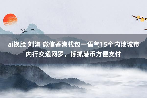 ai换脸 刘涛 微信香港钱包一语气15个内地城市内行交通网罗，撑抓港币方便支付