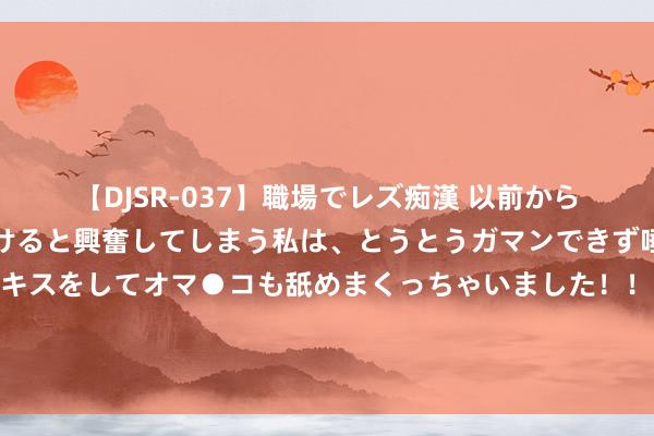 【DJSR-037】職場でレズ痴漢 以前から気になるあの娘を見つけると興奮してしまう私は、とうとうガマンできず唾液まみれでディープキスをしてオマ●コも舐めまくっちゃいました！！ “把鞭策滥用品以旧换新看成现时促滥用责任的重心”！上游资源铜铝等需求量或将加大，这个规模投资需关心