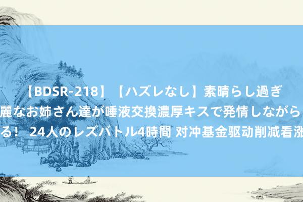 【BDSR-218】【ハズレなし】素晴らし過ぎる美女レズ。 ガチで綺麗なお姉さん達が唾液交換濃厚キスで発情しながらイキまくる！ 24人のレズバトル4時間 对冲基金驱动削减看涨押注 本年已翻倍的可可要到顶了？