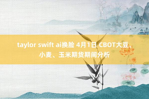 taylor swift ai换脸 4月1日 CBOT大豆、小麦、玉米期货期间分析