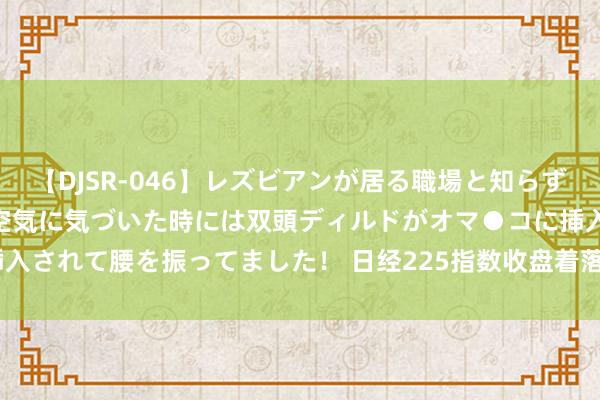 【DJSR-046】レズビアンが居る職場と知らずに来た私（ノンケ） 変な空気に気づいた時には双頭ディルドがオマ●コに挿入されて腰を振ってました！ 日经225指数收盘着落0.16%，报40063.79点