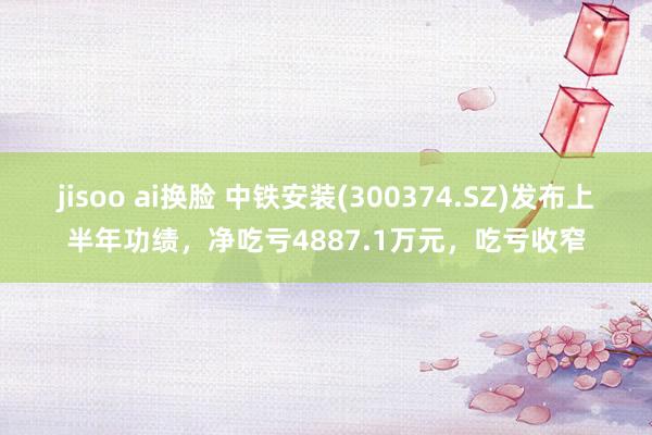 jisoo ai换脸 中铁安装(300374.SZ)发布上半年功绩，净吃亏4887.1万元，吃亏收窄