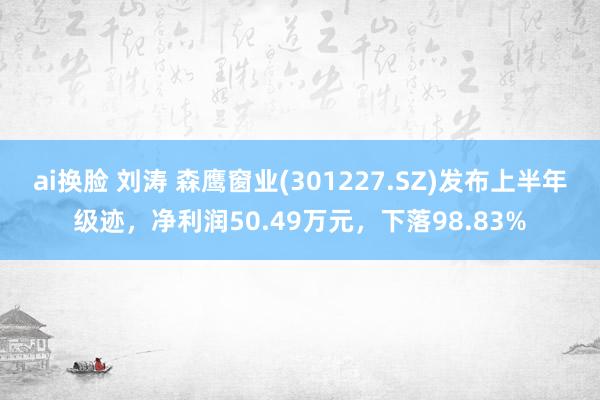 ai换脸 刘涛 森鹰窗业(301227.SZ)发布上半年级迹，净利润50.49万元，下落98.83%