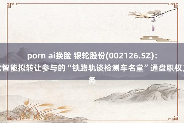 porn ai换脸 银轮股份(002126.SZ)：银轮智能拟转让参与的“铁路轨谈检测车名堂”通盘职权义务