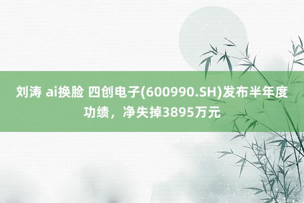 刘涛 ai换脸 四创电子(600990.SH)发布半年度功绩，净失掉3895万元