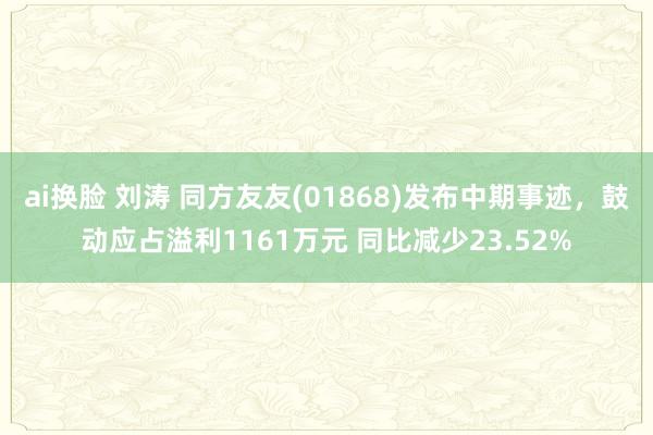 ai换脸 刘涛 同方友友(01868)发布中期事迹，鼓动应占溢利1161万元 同比减少23.52%