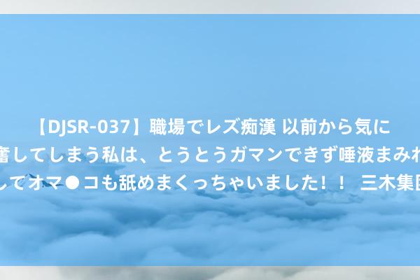 【DJSR-037】職場でレズ痴漢 以前から気になるあの娘を見つけると興奮してしまう私は、とうとうガマンできず唾液まみれでディープキスをしてオマ●コも舐めまくっちゃいました！！ 三木集团(000632.SZ)发布上半年齿迹，净利润740.27万元，着落36.38%