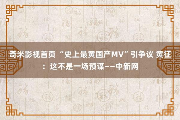 奇米影视首页 “史上最黄国产MV”引争议 黄征：这不是一场预谋——中新网