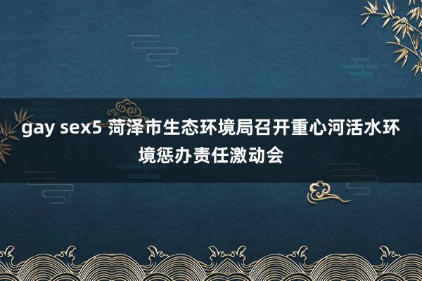 gay sex5 菏泽市生态环境局召开重心河活水环境惩办责任激动会