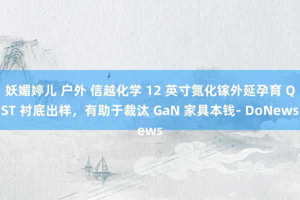 妖媚婷儿 户外 信越化学 12 英寸氮化镓外延孕育 QST 衬底出样，有助于裁汰 GaN 家具本钱- DoNews