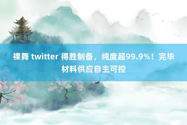 裸舞 twitter 得胜制备，纯度超99.9%！完毕材料供应自主可控