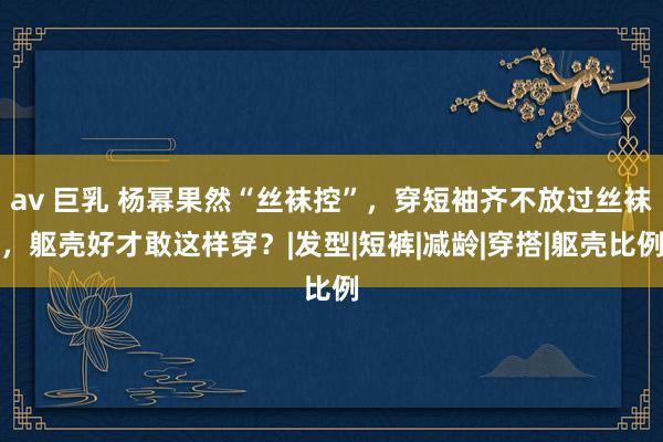 av 巨乳 杨幂果然“丝袜控”，穿短袖齐不放过丝袜，躯壳好才敢这样穿？|发型|短裤|减龄|穿搭|躯壳比例