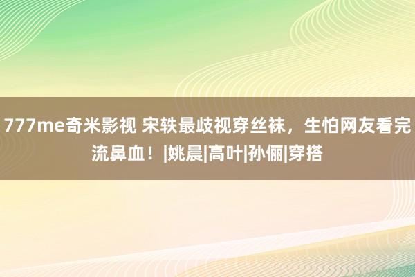 777me奇米影视 宋轶最歧视穿丝袜，生怕网友看完流鼻血！|姚晨|高叶|孙俪|穿搭