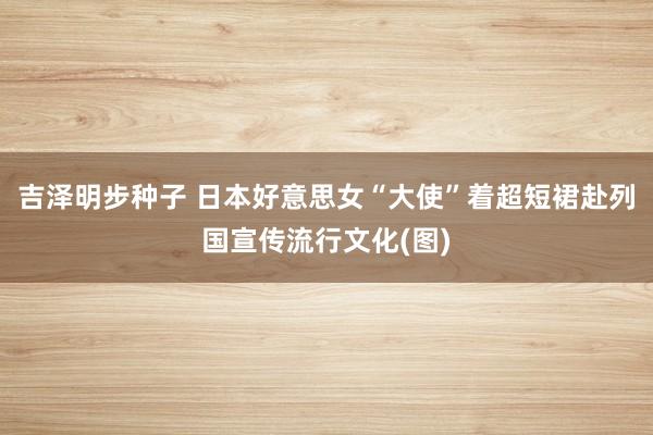 吉泽明步种子 日本好意思女“大使”着超短裙赴列国宣传流行文化(图)