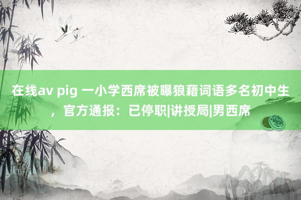 在线av pig 一小学西席被曝狼藉词语多名初中生，官方通报：已停职|讲授局|男西席