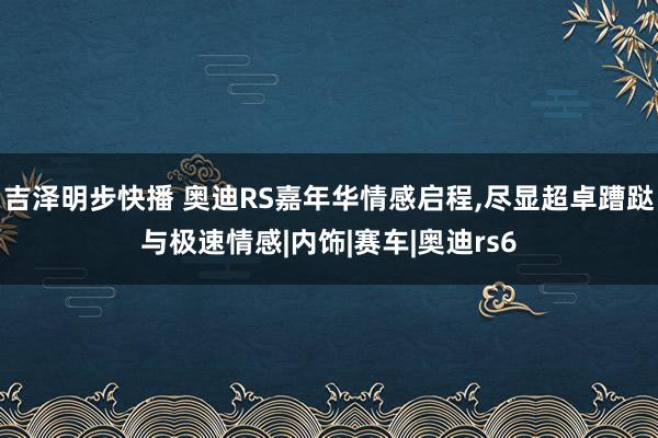 吉泽明步快播 奥迪RS嘉年华情感启程，尽显超卓蹧跶与极速情感|内饰|赛车|奥迪rs6