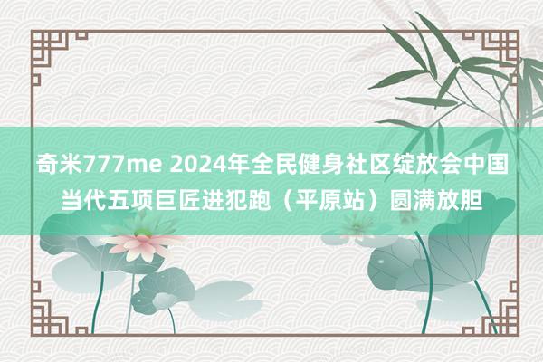 奇米777me 2024年全民健身社区绽放会中国当代五项巨匠进犯跑（平原站）圆满放胆