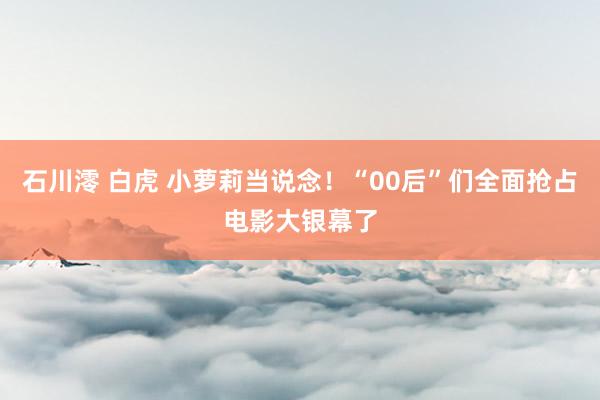 石川澪 白虎 小萝莉当说念！“00后”们全面抢占电影大银幕了