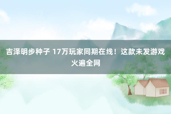 吉泽明步种子 17万玩家同期在线！这款未发游戏火遍全网