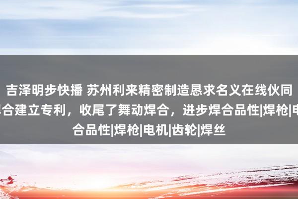 吉泽明步快播 苏州利来精密制造恳求名义在线伙同处理的氩弧焊合建立专利，收尾了舞动焊合，进步焊合品性|焊枪|电机|齿轮|焊丝