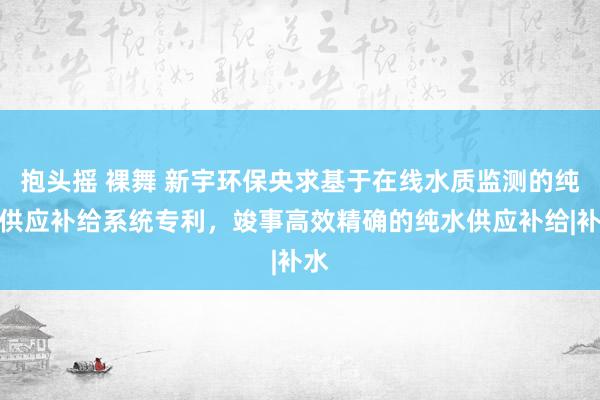 抱头摇 裸舞 新宇环保央求基于在线水质监测的纯水供应补给系统专利，竣事高效精确的纯水供应补给|补水