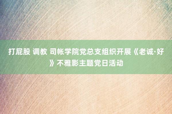 打屁股 调教 司帐学院党总支组织开展《老诚·好》不雅影主题党日活动