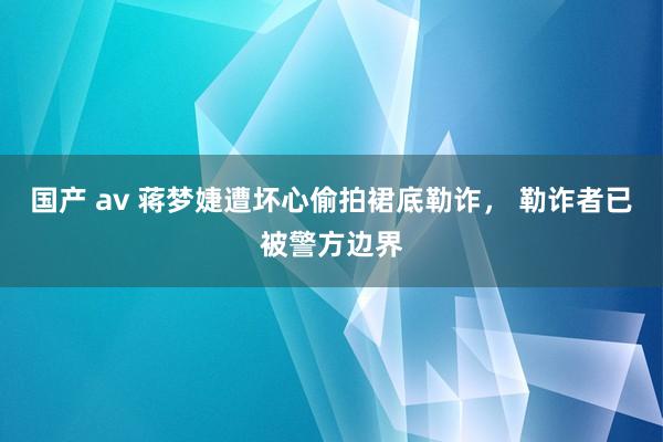 国产 av 蒋梦婕遭坏心偷拍裙底勒诈， 勒诈者已被警方边界